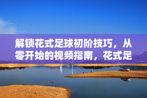 解锁花式足球初阶技巧，从零开始的视频指南，花式足球新手入门，从零开始的视频教程
