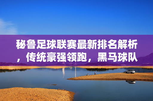 秘鲁足球联赛最新排名解析，传统豪强领跑，黑马球队崭露头角，秘鲁联赛最新排名，传统豪强领跑，黑马崭露头角