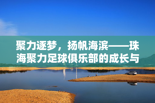聚力逐梦，扬帆海滨——珠海聚力足球俱乐部的成长与展望，聚力逐梦，扬帆海滨，珠海聚力足球俱乐部的成长与展望