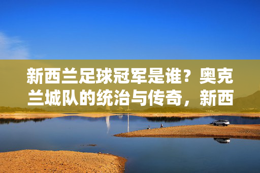 新西兰足球冠军是谁?奥克兰城队的统治与传奇,新西兰足球冠军,奥克兰城队的统治与传奇
