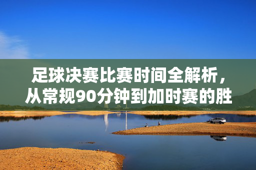 足球决赛比赛时间全解析,从常规90分钟到加时赛的胜负时刻,足球决赛时间全解析,从常规90分钟到加时赛的胜负时刻