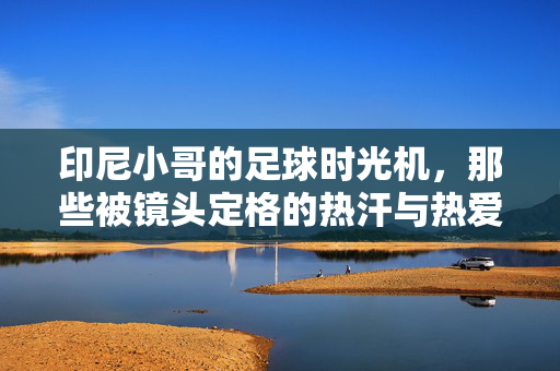 印尼小哥的足球时光机,那些被镜头定格的热汗与热爱,印尼小哥的足球时光,镜头里的热汗与热爱