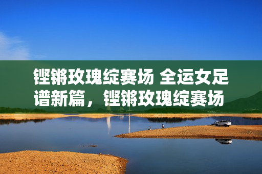 铿锵玫瑰绽赛场 全运女足谱新篇，铿锵玫瑰绽赛场 全运女足谱新篇