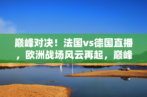 巅峰对决!法国vs德国直播,欧洲战场风云再起,巅峰对决!法国vs德国直播,欧洲战场风云再起