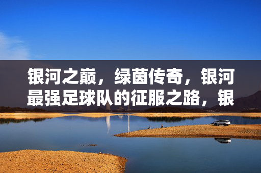 银河之巅，绿茵传奇，银河最强足球队的征服之路，银河之巅，绿茵最强征服传奇