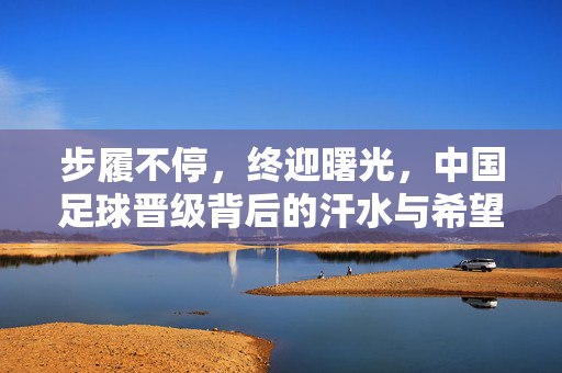 步履不停,终迎曙光,中国足球晋级背后的汗水与希望,步履不停铸希望,中国足球晋级迎曙光
