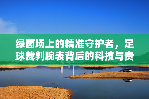 绿茵场上的精准守护者，足球裁判腕表背后的科技与责任，足球裁判腕表，绿茵场精准守护者的科技与责任