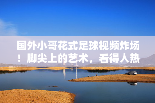 国外小哥花式足球视频炸场！脚尖上的艺术，看得人热血沸腾，花式足球炸场！脚尖上的艺术热血沸腾