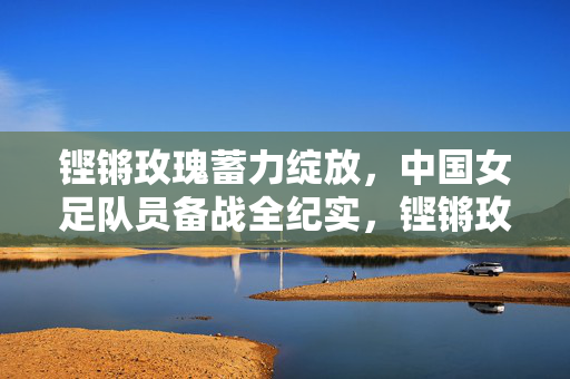 铿锵玫瑰蓄力绽放，中国女足队员备战全纪实，铿锵玫瑰蓄力绽放，中国女足备战全纪实
