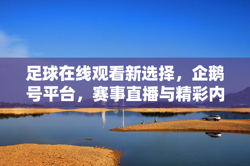 足球在线观看新选择，企鹅号平台，赛事直播与精彩内容一站式看，企鹅号平台，足球赛事直播与精彩内容一站式新选择