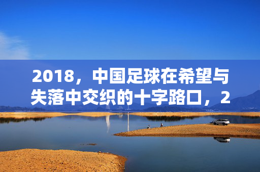 2018，中国足球在希望与失落中交织的十字路口，2018中国足球，希望与失落的十字路口