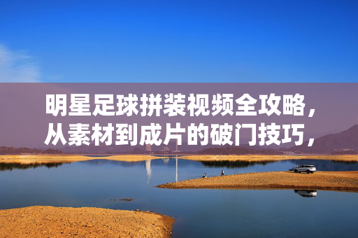 明星足球拼装视频全攻略，从素材到成片的破门技巧，明星足球拼装视频全攻略，从素材到成片破门技巧