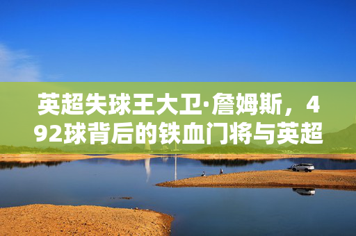 英超失球王大卫·詹姆斯,492球背后的铁血门将与英超活化石