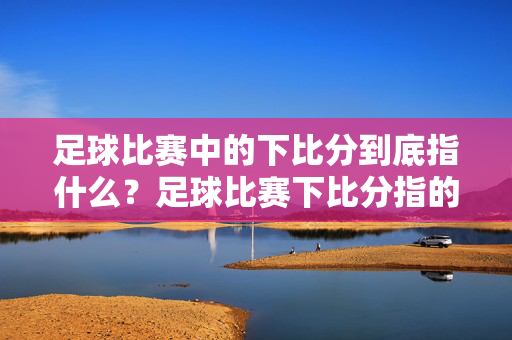 足球比赛中的下比分到底指什么?足球比赛下比分指的是什么?