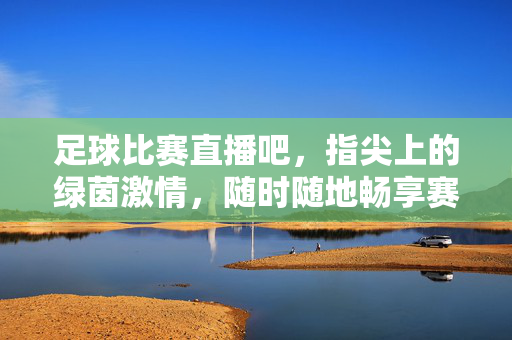足球比赛直播吧，指尖上的绿茵激情，随时随地畅享赛事盛宴，指尖绿茵激情，足球直播随时畅享