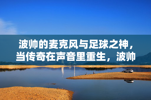 波帅的麦克风与足球之神,当传奇在声音里重生,波帅麦克风,足球之神的传奇重生