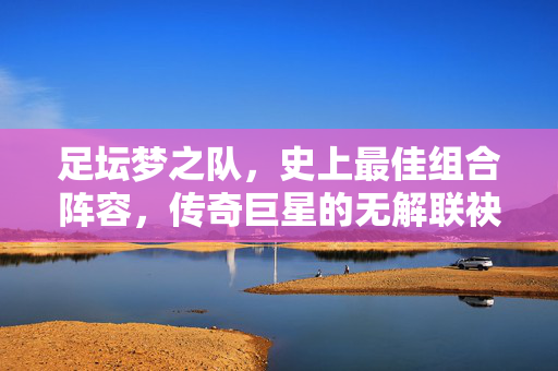 足坛梦之队,史上最佳组合阵容,传奇巨星的无解联袂,足坛梦之队,史上最佳传奇联袂