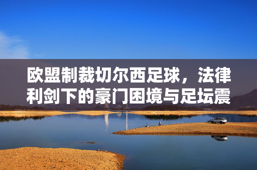 欧盟制裁切尔西足球,法律利剑下的豪门困境与足坛震荡,欧盟制裁切尔西,法律利剑下的豪门困境与足坛震荡