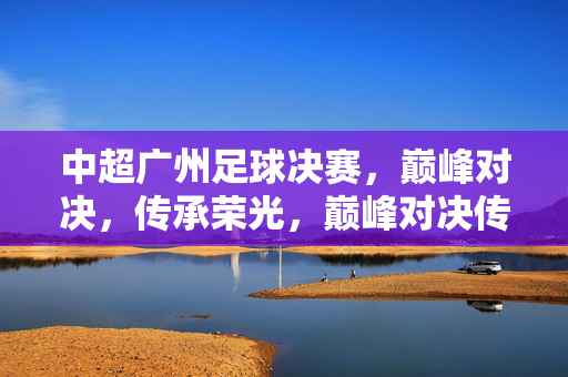 中超广州足球决赛,巅峰对决,传承荣光,巅峰对决传承荣光,广州足球决战中超之巅