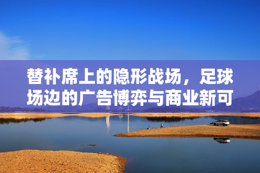 替补席上的隐形战场,足球场边的广告博弈与商业新可能,替补席上的隐形战场,广告博弈与商业新可能