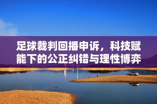 足球裁判回播申诉,科技赋能下的公正纠错与理性博弈,科技赋能足球裁判回播申诉,公正纠错与理性博弈