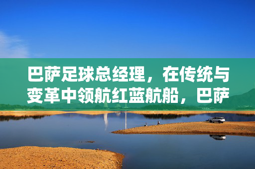 巴萨足球总经理,在传统与变革中领航红蓝航船,巴萨足球总经理,传统与变革中的红蓝领航者