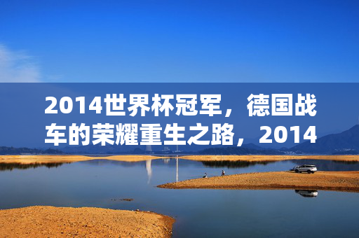 2014世界杯冠军，德国战车的荣耀重生之路，2014世界杯冠军，德国战车的荣耀重生之路
