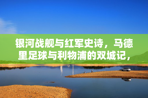 银河战舰与红军史诗，马德里足球与利物浦的双城记，银河战舰与红军的双城史诗