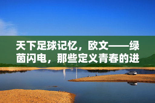 天下足球记忆，欧文——绿茵闪电，那些定义青春的进球瞬间，欧文，绿茵闪电，定义青春的进球瞬间