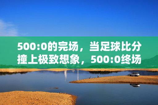 500:0的完场，当足球比分撞上极致想象，500:0终场，足球比分撞上极致想象