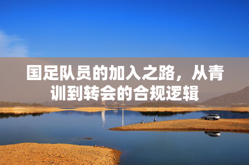 国足队员的加入之路，从青训到转会的合规逻辑