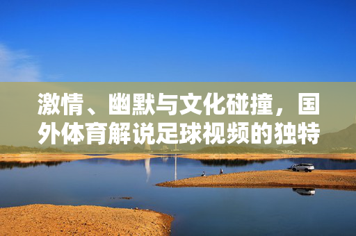 激情、幽默与文化碰撞，国外体育解说足球视频的独特魅力