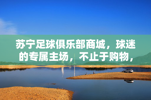 苏宁足球俱乐部商城，球迷的专属主场，不止于购物，苏宁足球俱乐部商城，球迷专属主场，不止购物