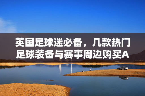 英国足球迷必备，几款热门足球装备与赛事周边购买APP推荐
