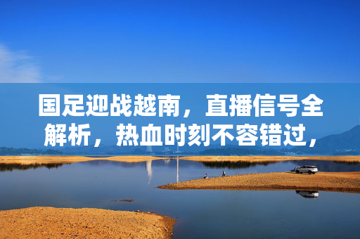 国足迎战越南，直播信号全解析，热血时刻不容错过，国足迎战越南直播信号全解析，热血时刻，不容错过！