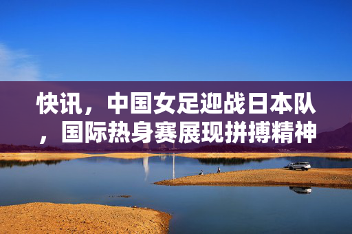 快讯，中国女足迎战日本队，国际热身赛展现拼搏精神