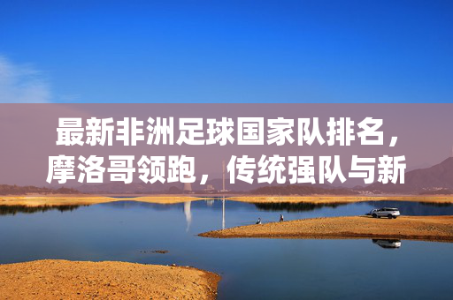 最新非洲足球国家队排名，摩洛哥领跑，传统强队与新势力并存