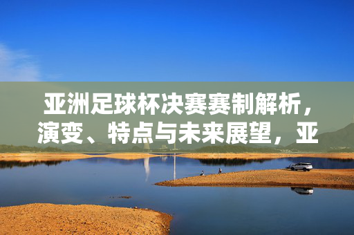 亚洲足球杯决赛赛制解析，演变、特点与未来展望，亚洲足球杯决赛赛制解析，演变、特点与未来展望