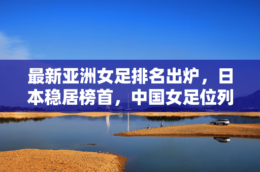 最新亚洲女足排名出炉，日本稳居榜首，中国女足位列第八，亚洲竞争格局日趋激烈，最新亚洲女足排名，日本榜首中国第八，竞争格局日趋激烈