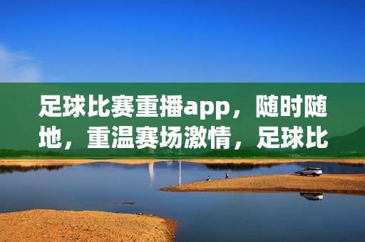 足球比赛重播app，随时随地，重温赛场激情，足球比赛重播app，随时随地重温赛场激情