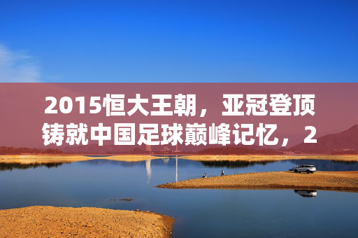 2015恒大王朝，亚冠登顶铸就中国足球巅峰记忆，2015恒大王朝亚冠登顶铸就中国足球巅峰记忆