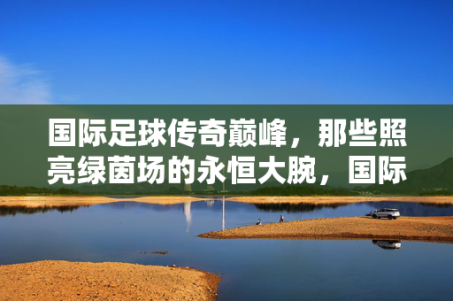 国际足球传奇巅峰，那些照亮绿茵场的永恒大腕，国际足球传奇巅峰，照亮绿茵场的永恒大腕