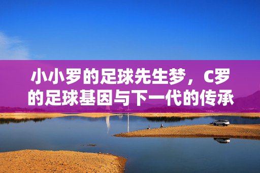 小小罗的足球先生梦,C罗的足球基因与下一代的传承之路,C罗的足球基因与小小罗的足球先生传承之路