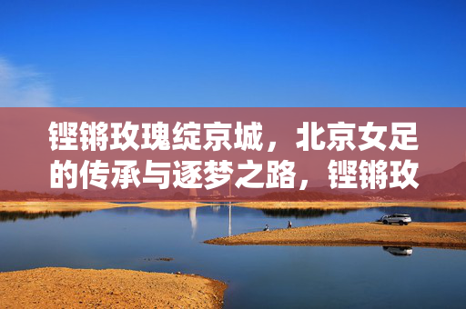 铿锵玫瑰绽京城,北京女足的传承与逐梦之路,铿锵玫瑰绽京城,传承逐梦路