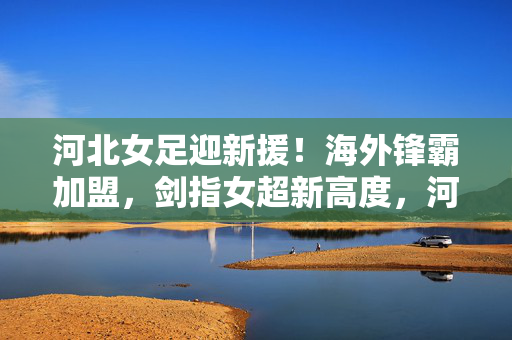 河北女足迎新援！海外锋霸加盟，剑指女超新高度，河北女足迎海外锋霸加盟 剑指女超新高度