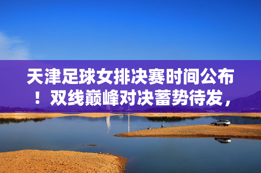 天津足球女排决赛时间公布！双线巅峰对决蓄势待发，球迷速来围观，天津足球女排决赛时间公布！双线巅峰对决蓄势待发