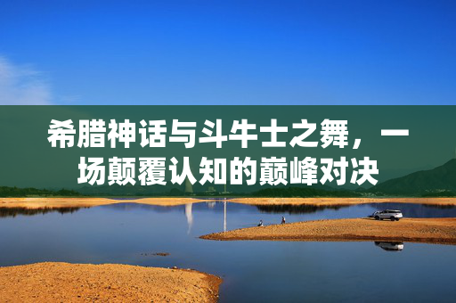 希腊神话与斗牛士之舞，一场颠覆认知的巅峰对决