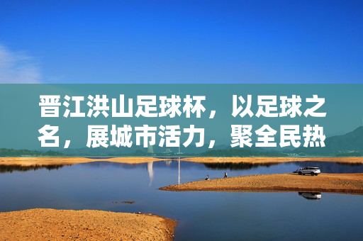 晋江洪山足球杯，以足球之名，展城市活力，聚全民热情，晋江洪山足球杯，足球之名展活力 全民热情聚城市