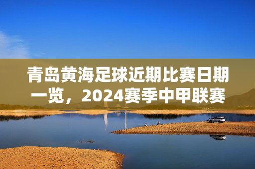 青岛黄海足球近期比赛日期一览，2024赛季中甲联赛及足协杯赛程速递，青岛黄海足球2024赛季中甲及足协杯赛程速递