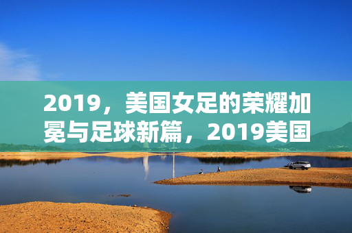 2019，美国女足的荣耀加冕与足球新篇，2019美国女足，荣耀加冕与足球新篇